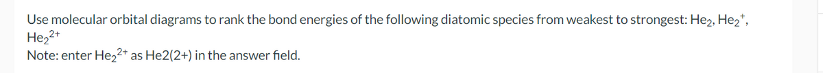 Use molecular orbital diagrams to rank the bond energies of the following diatomic species from weakest to strongest: He₂, He₂+,
He₂2+
Note: enter He₂2+ as He2(2+) in the answer field.