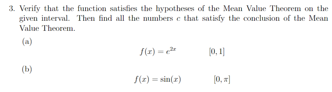 3. Verify that the function satisfies the hypotheses of the Mean Value Theorem on the
given interval. Then find all the numbers c that satisfy the conclusion of the Mean
Value Theorem.
(a)
(b)
f(x) = ²x
f(x) = sin(x)
[0, 1]
[0, π]