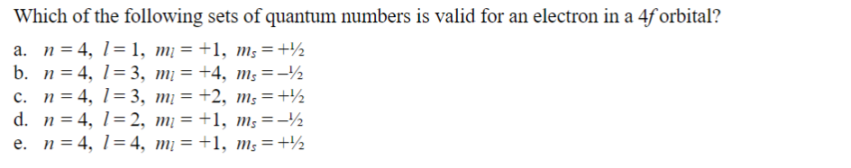 Which of the following sets of quantum numbers is valid for an electron in a 4f orbital?
a. n = 4, 1=1, mĮ = +1, ms = +
b. n=4, 13, m₁ =
c. n = 4, 13, m₁ =
d. n 4, 12, m₁ =
e. n = 4, 14, m₁ =
+4, ms=
+2, ms = +2
+1, ms=
+1, ms = +2