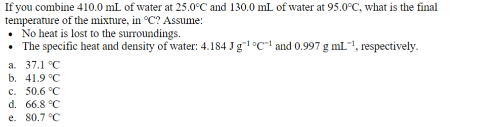 If you combine 410.0 mL of water at 25.0°C and 130.0 mL of water at 95.0°C, what is the final
temperature of the mixture, in °C? Assume:
• No heat is lost to the surroundings.
• The specific heat and density of water: 4.184 J g‍¹ ºC-1 and 0.997 g mL −1, respectively.
a. 37.1 °C
b. 41.9 °C
c. 50.6 °C
d. 66.8 °C
e. 80.7 °C
