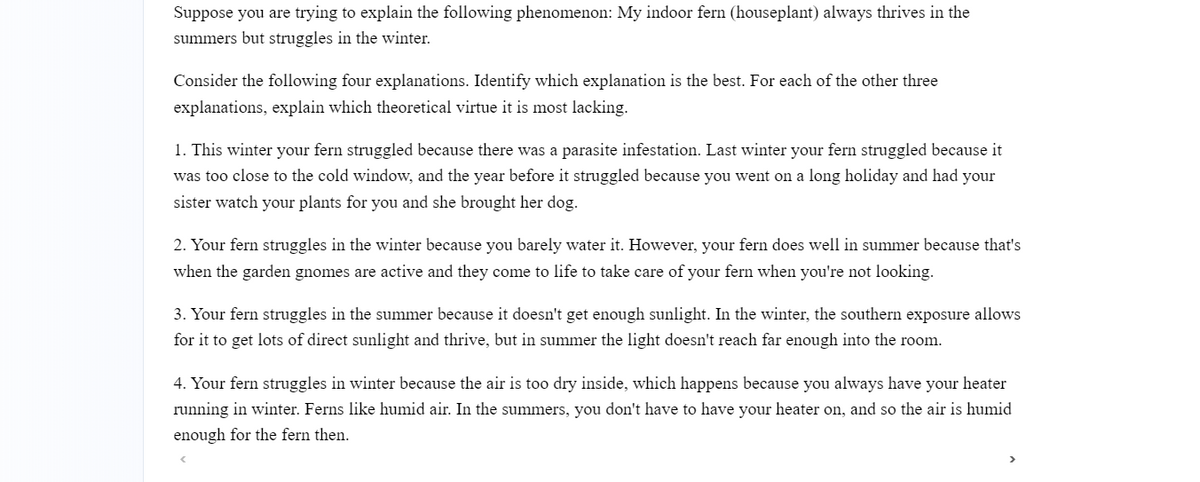 Suppose you are trying to explain the following phenomenon: My indoor fern (houseplant) always thrives in the
summers but struggles in the winter.
Consider the following four explanations. Identify which explanation is the best. For each of the other three
explanations, explain which theoretical virtue it is most lacking.
1. This winter your fern struggled because there was a parasite infestation. Last winter your fern struggled because it
was too close to the cold window, and the year before it struggled because you went on a long holiday and had your
sister watch your plants for you and she brought her dog.
2. Your fern struggles in the winter because you barely water it. However, your fern does well in summer because that's
when the garden gnomes are active and they come to life to take care of your fern when you're not looking.
3. Your fern struggles in the summer because it doesn't get enough sunlight. In the winter, the southern exposure allows
for it to get lots of direct sunlight and thrive, but in summer the light doesn't reach far enough into the room.
4. Your fern struggles in winter because the air is too dry inside, which happens because you always have your heater
running in winter. Ferns like humid air. In the summers, you don't have to have your heater on, and so the air is humid
enough for the fern then.