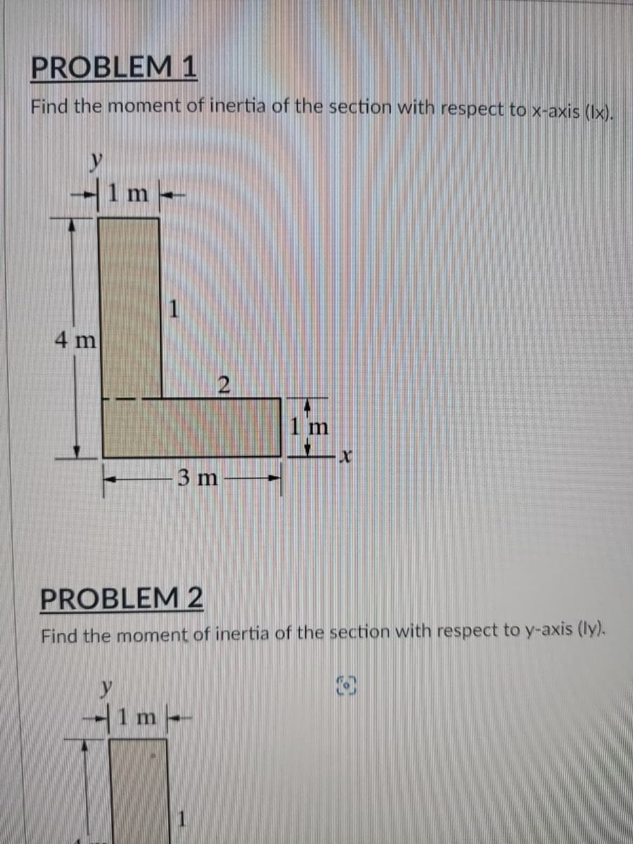 PROBLEM 1
Find the moment of inertia of the section with respect to x-axis (lx).
1 m
X
3 m
PROBLEM 2
Find the moment of inertia of the section with respect to y-axis (ly).
1m-
4 m
2
1 m
O
