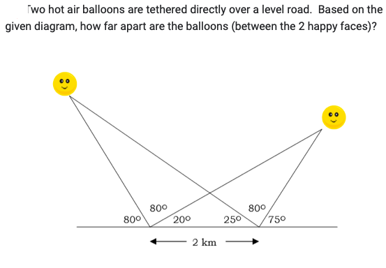 wo hot air balloons are tethered directly over a level road. Based on the
given diagram, how far apart are the balloons (between the 2 happy faces)?
800
800
20⁰
2 km
250
80⁰
75⁰
: