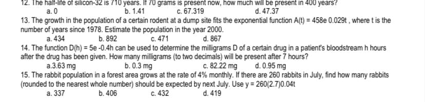 12. The half-life of silicon-32 is 710 years. If 70 grams is present now, how much will be present in 400 years?
c. 67.319
13. The growth in the population of a certain rodent at a dump site fits the exponential function A(t) = 458e 0.029t , where t is the
a. 0
b. 1.41
d. 47.37
number of years since 1978. Estimate the population in the year 2000.
b. 892
a. 434
c. 471
d. 867
14. The function D(h) = 5e -0.4h can be used to determine the milligrams D of a certain drug in a patient's bloodstream h hours
after the drug has been given. How many milligrams (to two decimals) will be present after 7 hours?
b. 0.3 mg
c. 82.22 mg
a.3.63 mg
d. 0.95 mg
15. The rabbit population in a forest area grows at the rate of 4% monthly. If there are 260 rabbits in July, find how many rabbits
(rounded to the nearest whole number) should be expected by next July. Use y = 260(2.7)0.04t
a. 337
b. 406
C. 432
d. 419
