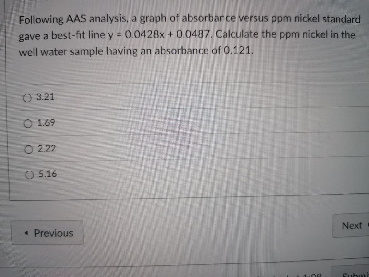 Following AAS analysis, a graph of absorbance versus ppm nickel standard
gave a best-fit line y = 0.0428x + 0.0487. Calculate the ppm nickel in the
well water sample having an absorbance of 0.121.
O 3.21
O 1.69
O 2.22
O 5.16
« Previous
Next
Submi
