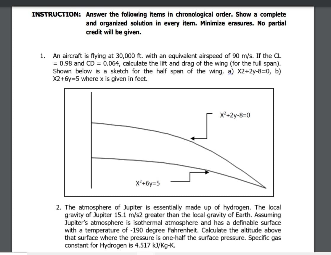 INSTRUCTION: Answer the following items in chronological order. Show a complete
and organized solution in every item. Minimize erasures. No partial
credit will be given.
An aircraft is flying at 30,000 ft. with an equivalent airspeed of 90 m/s. If the CL
= 0.98 and CD = 0.064, calculate the lift and drag of the wing (for the full span).
Shown below is a sketch for the half span of the wing. a) X2+2y-8=D0, b)
X2+6y=5 where x is given in feet.
1.
X²+2y-8=0
X²+6y=5
2. The atmosphere of Jupiter is essentially made up of hydrogen. The local
gravity of Jupiter 15.1 m/s2 greater than the local gravity of Earth. Assuming
Jupiter's atmosphere is isothermal atmosphere and has a definable surface
with a temperature of -190 degree Fahrenheit. Calculate the altitude above
that surface where the pressure is one-half the surface pressure. Specific gas
constant for Hydrogen is 4.517 kJ/Kg-K.
