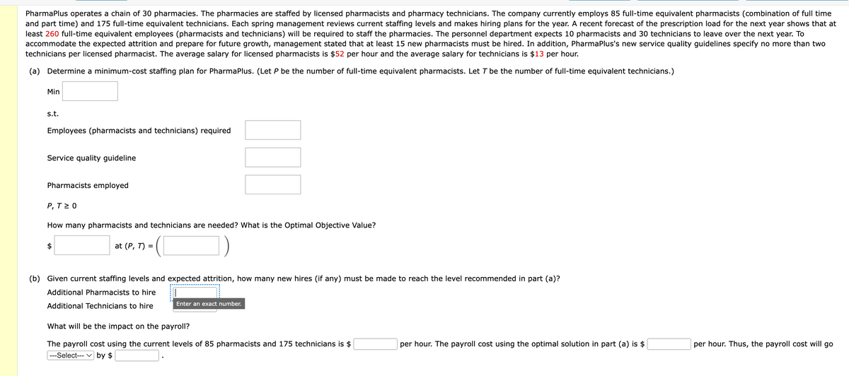 PharmaPlus operates a chain of 30 pharmacies. The pharmacies are staffed by licensed pharmacists and pharmacy technicians. The company currently employs 85 full-time equivalent pharmacists (combination of full time
and part time) and 175 full-time equivalent technicians. Each spring management reviews current staffing levels and makes hiring plans for the year. A recent forecast of the prescription load for the next year shows that at
least 260 full-time equivalent employees (pharmacists and technicians) will be required to staff the pharmacies. The personnel department expects 10 pharmacists and 30 technicians to leave over the next year. To
accommodate the expected attrition and prepare for future growth, management stated that at least 15 new pharmacists must be hired. In addition, PharmaPlus's new service quality guidelines specify no more than two
technicians per licensed pharmacist. The average salary for licensed pharmacists is $52 per hour and the average salary for technicians is $13 per hour.
(a) Determine a minimum-cost staffing plan for PharmaPlus. (Let P be the number of full-time equivalent pharmacists. Let T be the number of full-time equivalent technicians.)
Min
s.t.
Employees (pharmacists and technicians) required
Service quality guideline
Pharmacists employed
P, T≥ 0
120
How many pharmacists and technicians are needed? What is the Optimal Objective Value?
at (P, T) =
(b) Given current staffing levels and expected attrition, how many new hires (if any) must be made to reach the level recommended in part (a)?
Additional Pharmacists to hire
Additional Technicians to hire
Enter an exact number.
What will be the impact on the payroll?
The payroll cost using the current levels of 85 pharmacists and 175 technicians is $
---Select--- by $
per hour. The payroll cost using the optimal solution in part (a) is $
per hour. Thus, the payroll cost will go