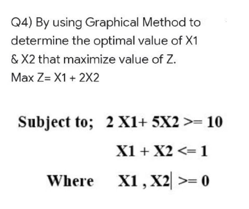 Q4) By using Graphical Method to
determine the optimal value of X1
& X2 that maximize value of Z.
Max Z= X1 + 2X2
Subject to; 2 X1+ 5X2 >= 10
X1 + X2 <=1
Where
X1, X2 >= 0
