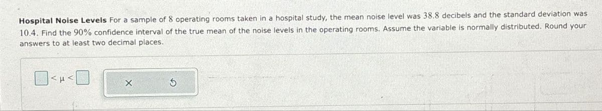 Hospital Noise Levels For a sample of 8 operating rooms taken in a hospital study, the mean noise level was 38.8 decibels and the standard deviation was
10.4. Find the 90% confidence interval of the true mean of the noise levels in the operating rooms. Assume the variable is normally distributed. Round your
answers to at least two decimal places.
<H<☐
G