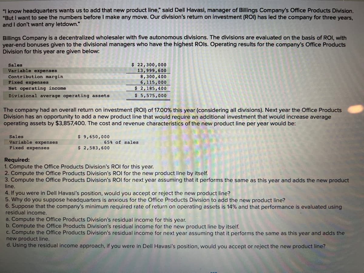 "I know headquarters wants us to add that new product line," said Dell Havasi, manager of Billings Company's Office Products Division.
"But I want to see the numbers before I make any move. Our division's return on investment (ROI) has led the company for three years,
and I don't want any letdown."
Billings Company is a decentralized wholesaler with five autonomous divisions. The divisions are evaluated on the basis of ROI, with
year-end bonuses given to the divisional managers who have the highest ROIs. Operating results for the company's Office Products
Division for this year are given below:
Sales
Variable expenses
Contribution margin
Fixed expenses
Net operating income
Divisional average operating assets
The company had an overall return on investment (ROI) of 17.00% this year (considering all divisions). Next year the Office Products
Division has an opportunity to add a new product line that would require an additional investment that would increase average
operating assets by $3,857,400. The cost and revenue characteristics of the new product line per year would be:
Sales
Variable expenses
Fixed expenses
$ 22,300,000
13,999,600
8,300,400
6,115,000
2,185,400
$
$ 5,575,000
$9,650,000
$ 2,583,600
65% of sales
Required:
1. Compute the Office Products Division's ROI for this year.
2. Compute the Office Products Division's ROI for the new product line by itself.
3. Compute the Office Products Division's ROI for next year assuming that it performs the same as this year and adds the new product
line.
4. If you were in Dell Havasi's position, would you accept or reject the new product line?
5. Why do you suppose headquarters is anxious for the Office Products Division to add the new product line?
6. Suppose that the company's minimum required rate of return on operating assets is 14% and that performance is evaluated using
residual income.
a. Compute the Office Products Division's residual income for this year.
b. Compute the Office Products Division's residual income for the new product line by itself.
c. Compute the Office Products Division's residual income for next year assuming that it performs the same as this year and adds the
new product line.
d. Using the residual income approach, if you were in Dell Havasi's position, would you accept or reject the new product line?