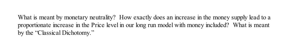 What is meant by monetary neutrality? How exactly does an increase in the money supply lead to a
proportionate increase in the Price level in our long run model with money included? What is meant
by the "Classical Dichotomy."