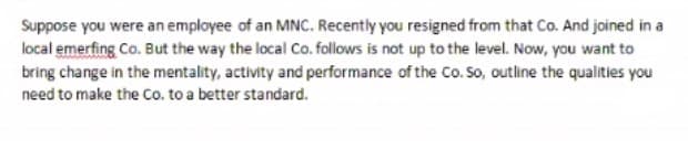 Suppose you were an employee of an MNC. Recently you resigned from that Co. And joined in a
local emerfing Co. But the way the local Co. follows is not up to the level. Now, you want to
bring change in the mentality, activity and performance of the Co. So, outline the qualities you
need to make the Co. to a better standard.
