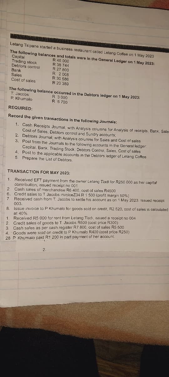 Letang Tsipane started a business restaurant called Letang Coffee on 1 May 2023
The following balances and totals were in the General Ledger on 1 May 2023:
Capital
R 45 000
Trading stock
R 38 744
Debtors control
R 27 800
Bank
R 2008
Sales
R 30 586
Cost of sales
R 20 389
The following balance occurred in the Debtors ledger on 1 May 2023:
T. Jacobs
P. Khumalo
R 3 000
R 5700
REQUIRED:
Record the given transactions in the following Journals:
1. Cash Receipts Journal, with Analysis columns for Analysis of receipts, Bank, Sale
Cost of Sales, Debtors control and Sundry accounts;
2. Debtors Journal, with Analysis columns for Sales and Cost of sales
3. Post from the Journals to the following accounts in the General ledger:
Capital, Bank, Trading Stock; Debtors Control; Sales, Cost of sales
4. Post to the applicable accounts in the Debtors ledger of Letang Coffee
5. Prepare the List of Debtors.
TRANSACTION FOR MAY 2023:
1. Received EFT payment from the owner Letang Tladi for R250 000 as her capital
contribution, issued receipt no 001
2. Cash sales of merchandise R6 400, cost of sales R4500
6. Credit sales to T Jacobs invoiceZ34 R 1 500 (profit margin 50%)
7. Received cash from T. Jacobs to settle his account as on 1 May 2023. Issued receipt
003.
8. Issue invoice to P Khumalo for goods sold on credit, R2 520, cost of sales is calculated
at 40%.
1. Received R5 000 for rent from Letang Tladi, issued a receipt no 004
2. Credit sales of goods to T. Jacobs R600 (cost price R300)
3. Cash sales as per cash register R7 800, cost of sales R5 500
4. Goods were sold on credit to P Khumalo R400 (cost price R250)
28 P. Khumalo paid R1 200 in part payment of her account.
2.