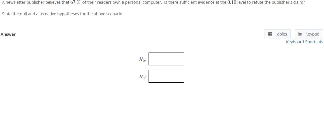 A newsletter publisher believes that 67 % of their readers own a personal computer. Is there sufficient evidence at the 0.10 level to refute the publisher's claim?
State the null and alternative hypotheses for the above scenario.
E Tables
E Keypad
Answer
Keyboard Shortcuts
Ho:
На
