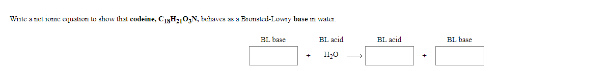 Write a net ionic equation to show that codeine, C1gH2103N, behaves as a Bronsted-Lowry base in water.
BL base
BL acid
BL acid
BL base
H20
+
