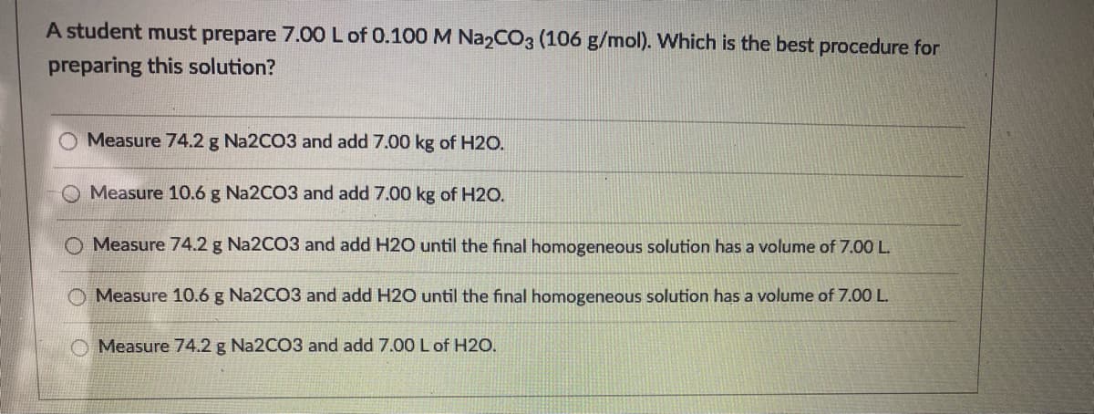 A student must prepare 7.00 L of 0.100 M Na2CO3 (106 g/mol). Which is the best procedure for
preparing this solution?
Measure 74.2 g Na2CO3 and add 7.00 kg of H2O.
Measure 10.6 g Na2CO3 and add 7.00 kg of H2O.
Measure 74.2 g Na2CO3 and add H2O until the final homogeneous solution has a volume of 7.00 L.
Measure 10.6 g N22CO3 and add H2O until the final homogeneous solution has a volume of 7.00 L.
Measure 74.2 g Na2CO3 and add 7.00 L of H2O.
