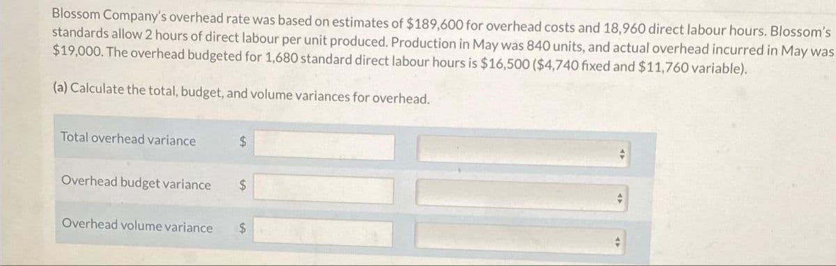 Blossom Company's overhead rate was based on estimates of $189,600 for overhead costs and 18,960 direct labour hours. Blossom's
standards allow 2 hours of direct labour per unit produced. Production in May was 840 units, and actual overhead incurred in May was
$19,000. The overhead budgeted for 1,680 standard direct labour hours is $16,500 ($4,740 fixed and $11,760 variable).
(a) Calculate the total, budget, and volume variances for overhead.
Total overhead variance
$
Overhead budget variance $
Overhead volume variance $
4