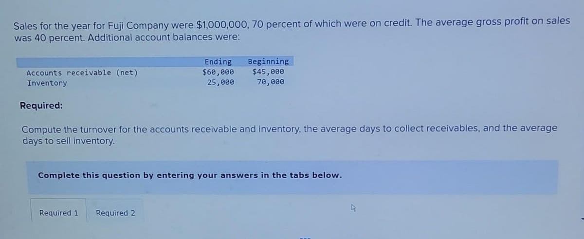 Sales for the year for Fuji Company were $1,000,000, 70 percent of which were on credit. The average gross profit on sales
was 40 percent. Additional account balances were:
Accounts receivable (net)
Inventory
Ending
$60,000
25,000
Required:
Compute the turnover for the accounts receivable and inventory, the average days to collect receivables, and the average
days to sell inventory.
Required 1
Beginning
$45,000
70,000
Complete this question by entering your answers in the tabs below.
Required 2
R