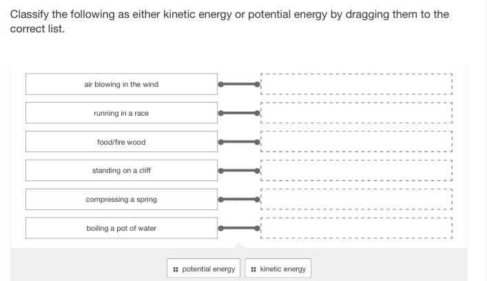 Classify the following as either kinetic energy or potential energy by dragging them to the
correct list.
air blowing in the wind
running in a race
food/fire wood
standing on a cliff
compressing a spring
boiling a pot of water
potential energy
:: kinetic energy