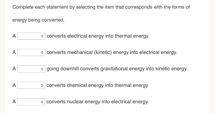 Complete each statement by selecting the item that corresponds with the forms of
energy being converted.
A
A
A
A
A
converts electrical energy into thermal energy.
converts mechanical (kinetic) energy into electrical energy.
going downhill converts gravitational energy into kinetic energy.
converts chemical energy into thermal energy
converts nuclear energy into electrical energy.