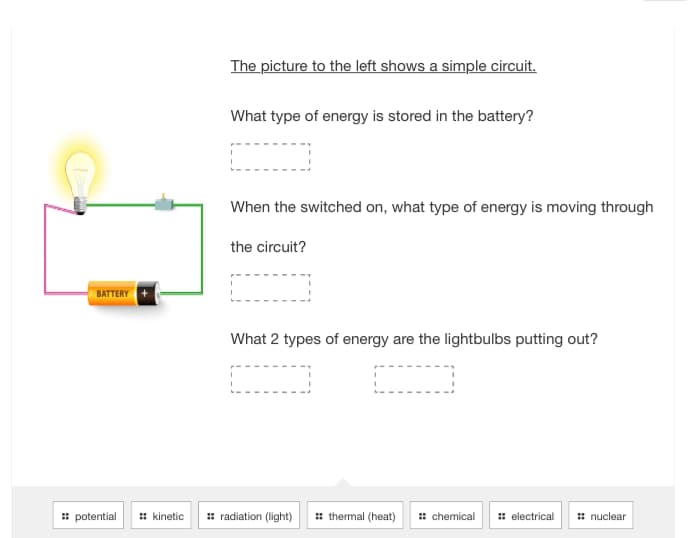BATTERY
:: potential :: kinetic
The picture to the left shows a simple circuit.
What type of energy is stored in the battery?
When the switched on, what type of energy is moving through
the circuit?
What 2 types of energy are the lightbulbs putting out?
radiation (light)
thermal (heat)
:: chemical :: electrical
nuclear
