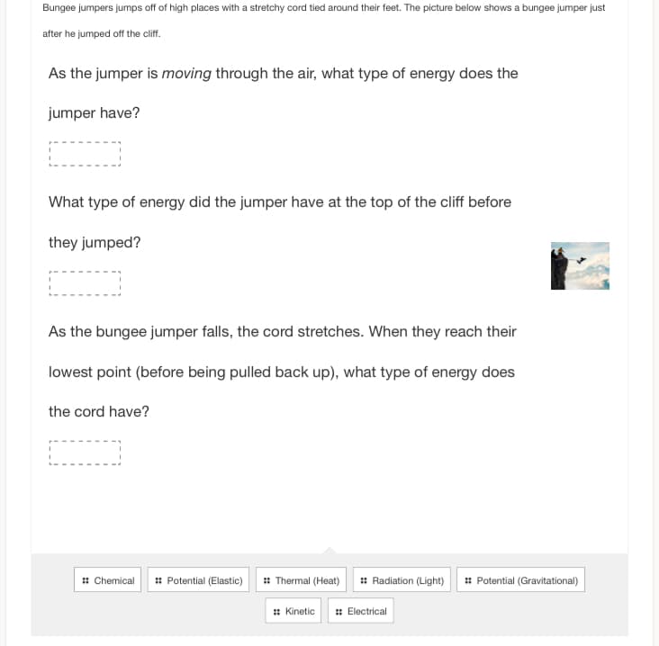 Bungee jumpers jumps off of high places with a stretchy cord tied around their feet. The picture below shows a bungee jumper just
after he jumped off the cliff.
As the jumper is moving through the air, what type of energy does the
jumper have?
What type of energy did the jumper have at the top of the cliff before
they jumped?
As the bungee jumper falls, the cord stretches. When they reach their
lowest point (before being pulled back up), what type of energy does
the cord have?
:: Chemical :: Potential (Elastic) :: Thermal (Heat) :: Radiation (Light) ::Potential (Gravitational)
:: Kinetic :: Electrical