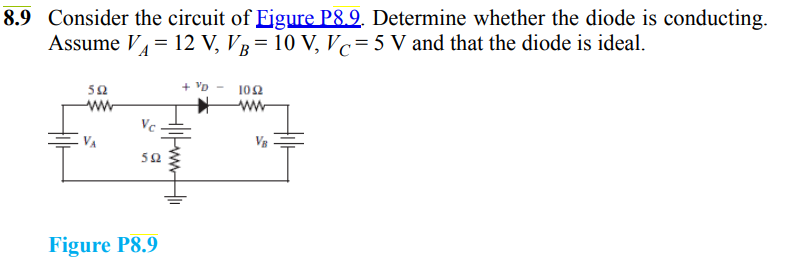 8.9 Consider the circuit of Figure P8.9. Determine whether the diode is conducting.
Assume V₁ = 12 V, VB = 10 V₂ Vc=5 V and that the diode is ideal.
592
ww
Vc
592
Figure P8.9
+ VD
+|1|ww
102
ww
VB