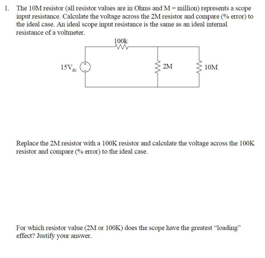 1. The 10M resistor (all resistor values are in Ohms and M = million) represents a scope
input resistance. Calculate the voltage across the 2M resistor and compare (% error) to
the ideal case. An ideal scope input resistance is the same as an ideal internal
resistance of a voltmeter.
15V dc
100k
2M
10M
Replace the 2M resistor with a 100K resistor and calculate the voltage across the 100K
resistor and compare (% error) to the ideal case.
For which resistor value (2M or 100K) does the scope have the greatest “loading”
effect? Justify your answer.