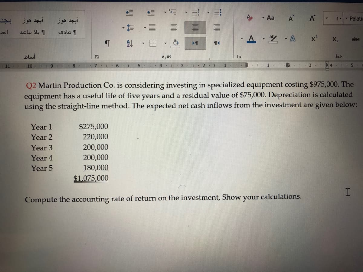 أبجد هوز
أبجد هوز
- Aa
A
A
1.- Palatin
ill
ssle 1
X,
abe
blai
فقرة
11
10
6.
7.
5 1
1
Q2 Martin Production Co. is considering investing in specialized equipment costing $975,000. The
equipment has a useful life of five years and a residual value of $75,000. Depreciation is calculated
using the straight-line method. The expected net cash inflows from the investment are given below:
$275,000
220,000
Year 1
Year 2
200,000
200,000
180,000
Year 3
Year 4
Year 5
$1,075,000
I.
Compute the accounting rate of return on the investment, Show
your
calculations.
