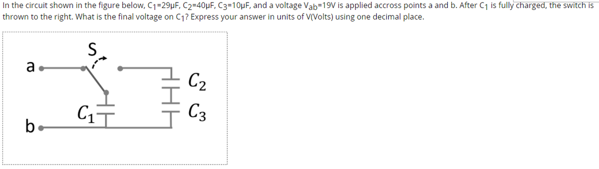 In the circuit shown in the figure below, C1=29µF, C2=40µF, C3=10µF, and a voltage Vab-19V is applied accross points a and b. After C1 is fully charged, the switch is
thrown to the right. What is the final voltage on C1? Express your answer in units of V(Volts) using one decimal place.
S
a
C2
C3
be
HHE
