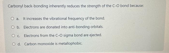 Carbonyl back-bonding inherently reduces the strength of the C-O bond because:
O a. It increases the vibrational frequency of the bond.
O b. Electrons are donated into anti-bonding orbitals.
O c. Electrons from the C-O sigma bond are ejected.
O d. Carbon monoxide is metallophobic.