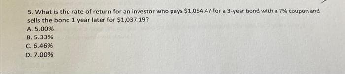 5. What is the rate of return for an investor who pays $1,054.47 for a 3-year bond with a 7% coupon and
sells the bond 1 year later for $1,037.19?
A. 5.00%
B. 5.33%
C. 6.46%
D. 7.00%