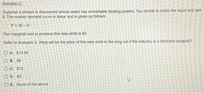 Scenario 2:
Suppose a stream is discovered whose water has remarkable healing powers. You decide to bottle the liquid and sell
it. The market demand curve is linear and is given as follows:
P = 30-Q
The marginal cost to produce this new drink is $3.
Refer to Scenario 2. What will be the price of this new drink in the long run if the industry is a Bertrand duopoly?
OA. $13.50
OB. $9
OC. $12
O D. $3
OE. None of the above
D