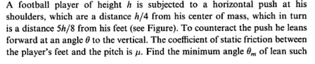 A football player of height h is subjected to a horizontal push at his
shoulders, which are a distance h/4 from his center of mass, which in turn
is a distance 5h/8 from his feet (see Figure). To counteract the push he leans
forward at an angle 0 to the vertical. The coefficient of static friction between
the player's feet and the pitch is µ. Find the minimum angle 0, of lean such
