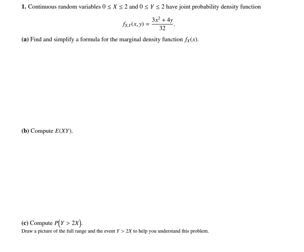 1. Continuous random variables 0 ≤ X ≤ 2 and 0 ≤ Y ≤ 2 have joint probability density function
fx,y(x, y) =
3x² +4y
32
(a) Find and simplify a formula for the marginal density function fx(x).
(b) Compute E(XY).
(c) Compute P(Y > 2X).
Draw a picture of the full range and the event Y > 2X to help you understand this problem.