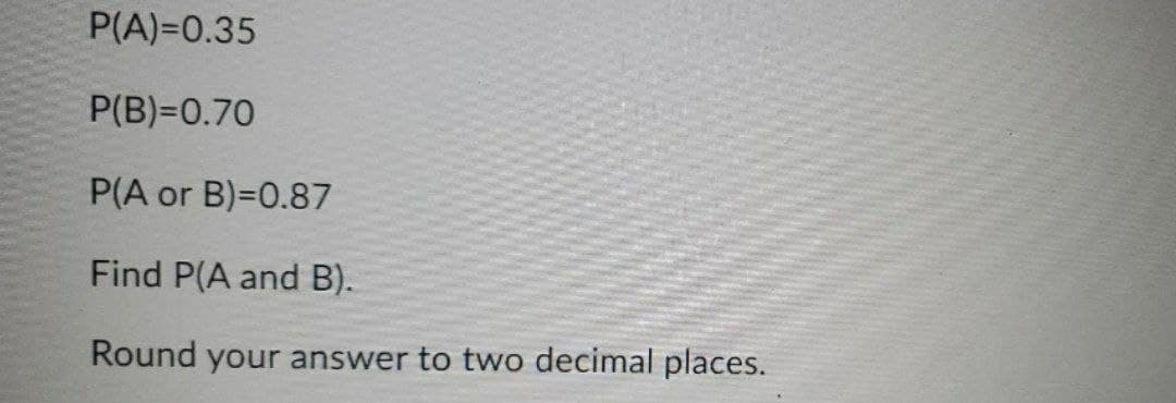 P(A)=0.35
P(B)=0.70
P(A or B)=0.87
Find P(A and B).
Round your answer to two decimal places.