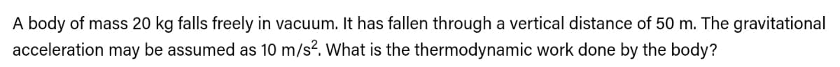 A body of mass 20 kg falls freely in vacuum. It has fallen through a vertical distance of 50 m. The gravitational
acceleration may be assumed as 10 m/s?. What is the thermodynamic work done by the body?
