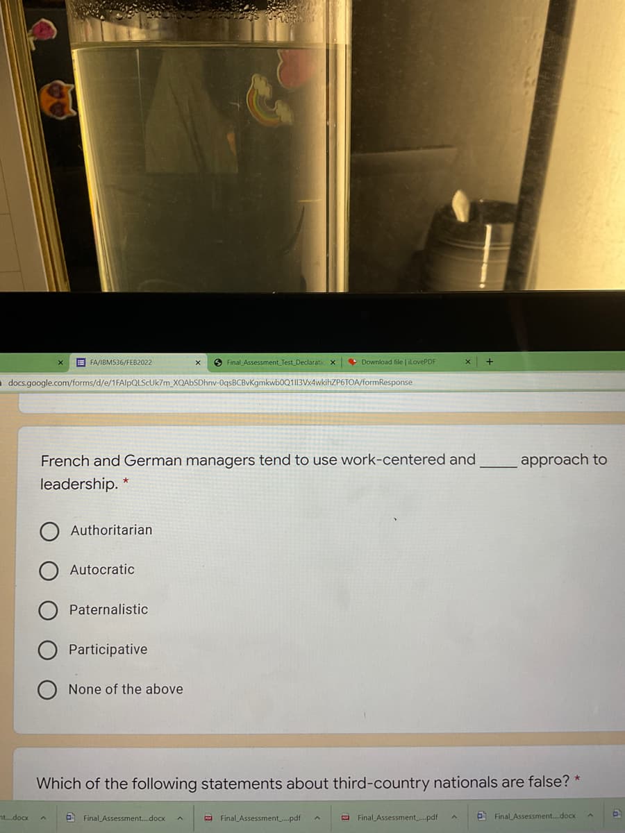 E FA/IBM536/FEB2022
O Final Assessment Test Declaratic x
• Download file | iLovePDF
o docs.google.com/forms/d/e/1FA/PQLSCUK7M_XQAbSDhnv-0qsBCBvKgmkwb0Q1I13Vx4wkihZP6TOA/formResponse
French and German managers tend to use work-centered and
approach to
leadership. *
Authoritarian
Autocratic
Paternalistic
Participative
None of the above
Which of the following statements about third-country nationals are false? *
ntdoox
6 Final Assessment.docx
a Final Assessment_..pdf
a Final Assessment...pdf
O Final Assessment.docx
