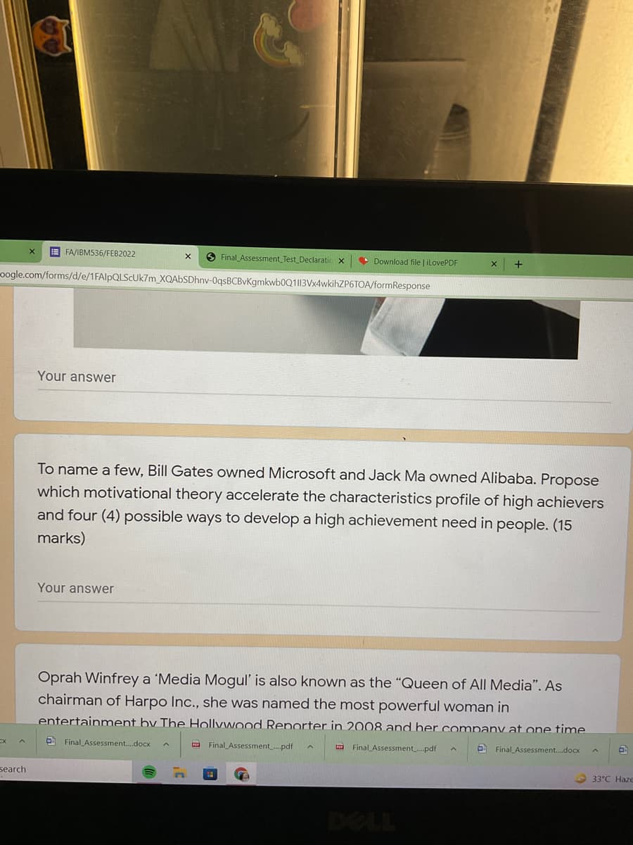 E FA/IBM536/FEB2022
O Final Assessment_Test_Declaratic x
• Download file | iLovePDF
+
oogle.com/forms/d/e/1FAlpQLScUk7m_XQAbSDhnv-0qsBCBvKgmkwb0Q1I13Vx4wkihZP6TOA/formResponse
Your answer
To name a few, Bill Gates owned Microsoft and Jack Ma owned Alibaba. Propose
which motivational theory accelerate the characteristics profile of high achievers
and four (4) possible ways to develop a high achievement need in people. (15
marks)
Your answer
Oprah Winfrey a 'Media Mogul' is also known as the “Queen of All Media". As
chairman of Harpo Inc., she was named the most powerful woman in
entertainment by The Hollywood Reporter in 2008 and her company at one time
O Final Assessment..docx
ta Final Assessment.pdf
a Final Assessment.pdf
Final Assessment.docx
search
33°C Haze

