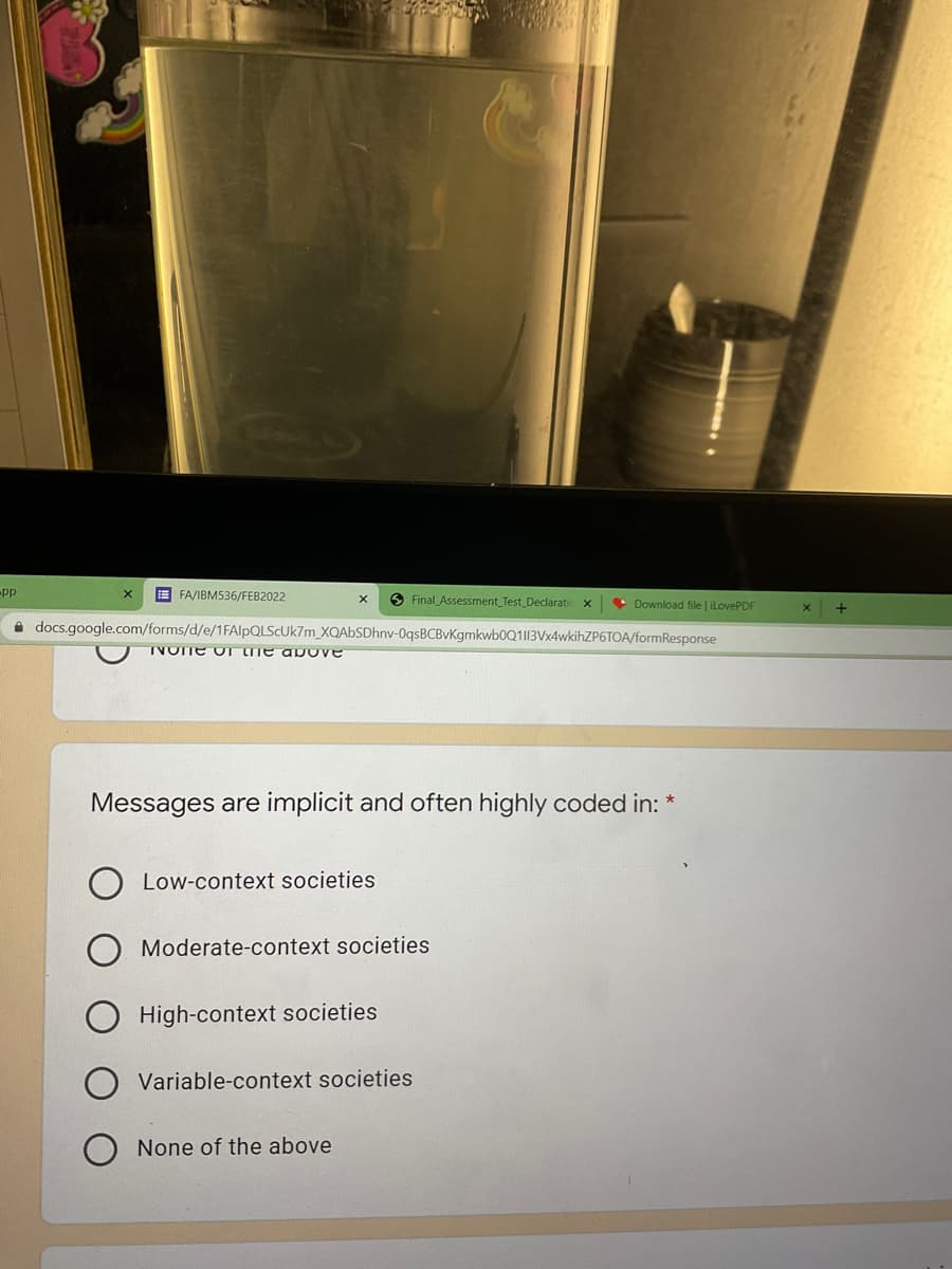 E FA/IBM536/FEB2022
O Final Assessment Test Declaratic x
• Download file ilovePDF
i docs.google.com/forms/d/e/1FAlpQLScUk7m_XQAbSDhnv-0qsBCBvKgmkwb0Q1|13Vx4wkihZP6TOA/formResponse
TVOTE OT TE ap ove
Messages are implicit and often highly coded in:
Low-context societies
Moderate-context societies
High-context societies
Variable-context societies
None of the above
