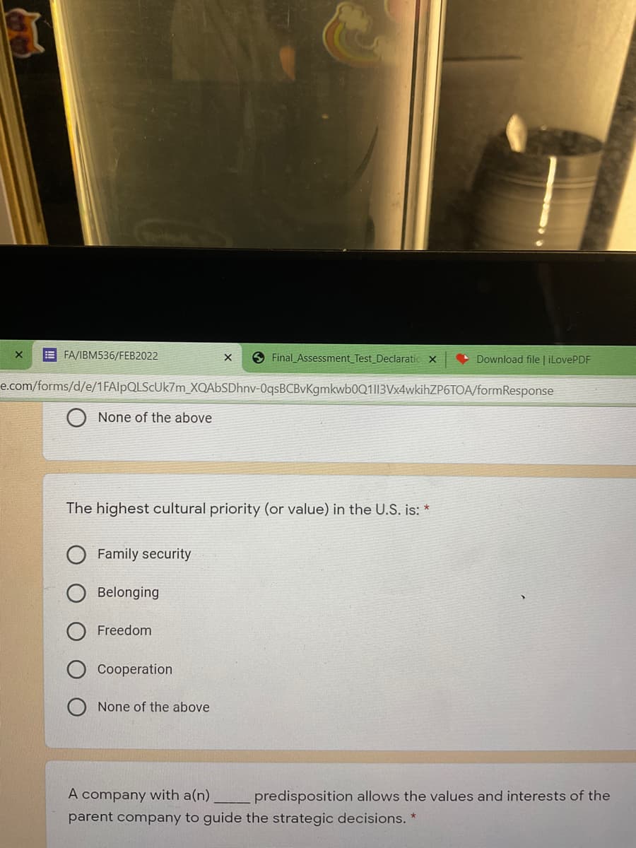 E FA/IBM536/FEB2022
S Final Assessment_Test_Declaratic x
Download file | iLovePDF
e.com/forms/d/e/1FAlpQLScUk7m_XQAbSDhnv-0qsBCBvKgmkwb0Q1|13Vx4wkihZP6TOA/formResponse
None of the above
The highest cultural priority (or value) in the U.S. is: *
Family security
Belonging
Freedom
Cooperation
None of the above
A company with a(n)
predisposition allows the values and interests of the
parent company to guide the strategic decisions. *
