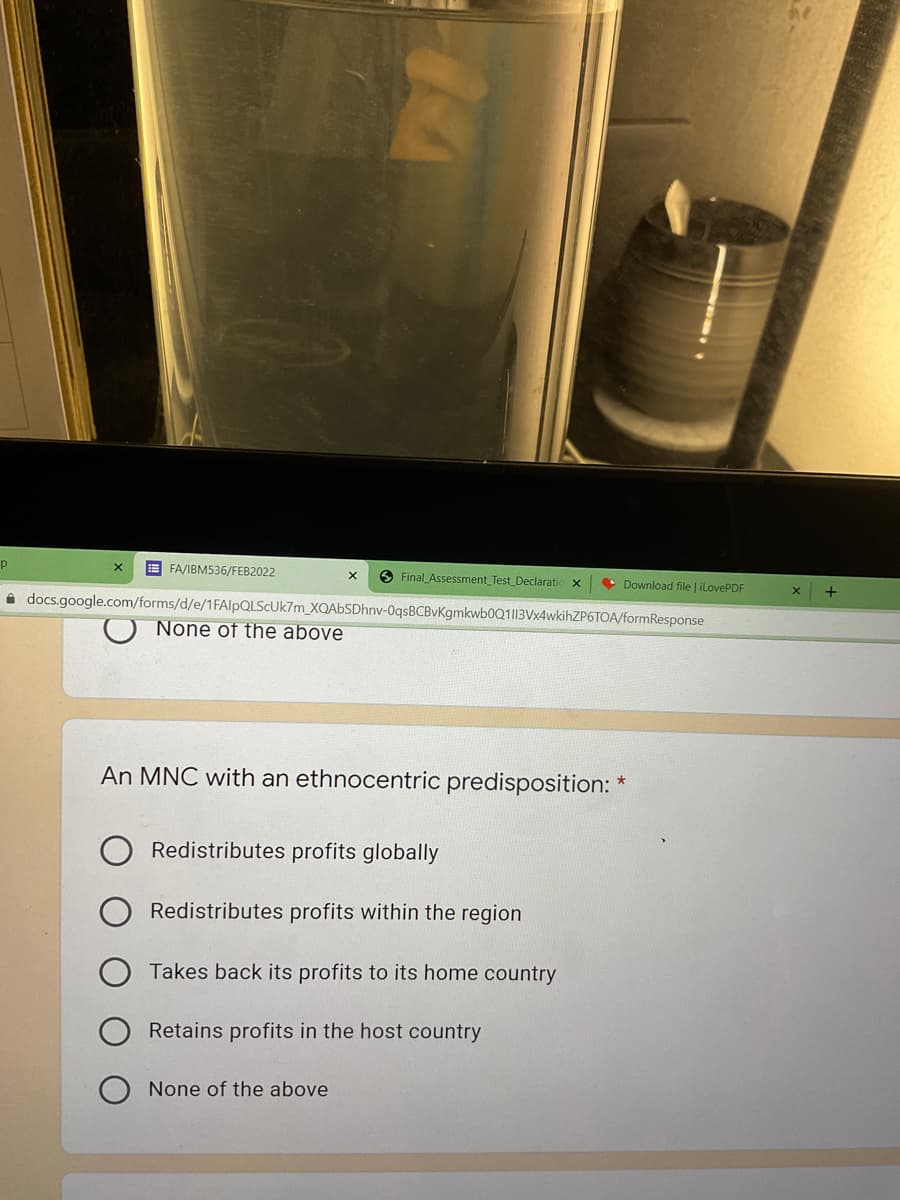 E FA/IBM536/FEB2022
O Final Assessment Test Declaratic
• Download file | ilovePDF
i docs.google.com/forms/d/e/1FAlpQLScUk7m_XQAbSDhnv-0qsBCBvKgmkwb0Q1||3Vx4wkihZP6TOA/formResponse
None of the above
An MNC with an ethnocentric predisposition: *
Redistributes profits globally
Redistributes profits within the region
Takes back its profits to its home country
Retains profits in the host country
None of the above
