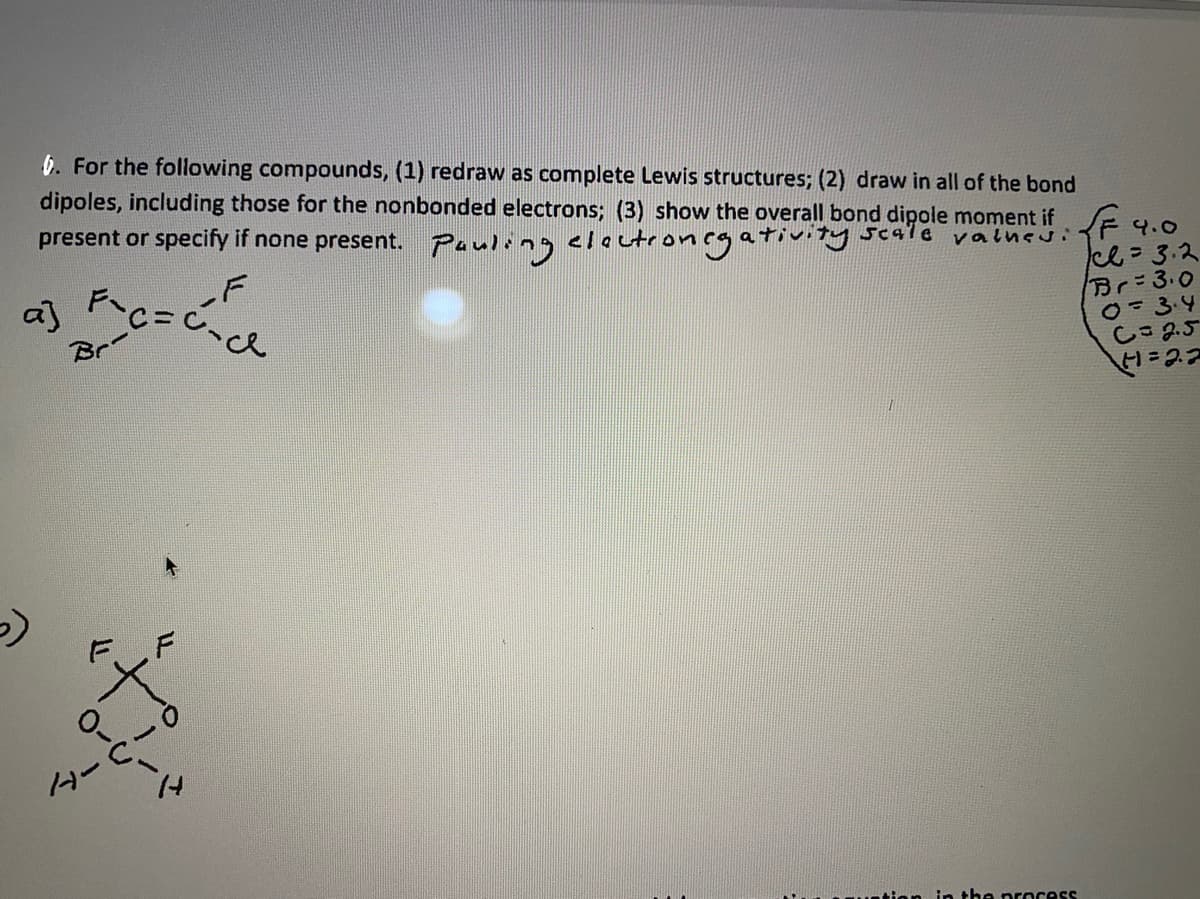 6. For the following compounds, (1) redraw as complete Lewis structures; (2) draw in all of the bond
dipoles, including those for the nonbonded electrons; (3) show the overall bond dipole moment if 4.0
present or specify if none present. Pauling cloctroncgativity scale valueu:
ce=3.2
Br-3.0
0=3:4
しこ5
.F
a]
Br
0--い
ター
in the nrocess
