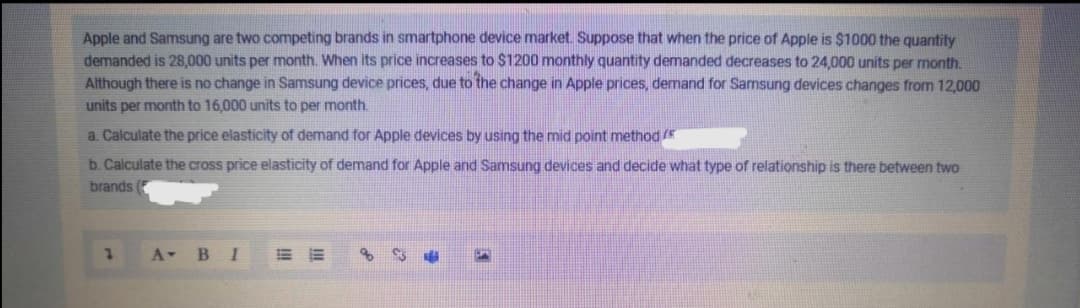 Apple and Samsung are two competing brands in smartphone device market Suppose that when the price of Apple is $1000 the quantity
demanded is 28,000 units per month. When its price increases to $1200 monthly quantity demanded decreases to 24,000 units per month.
Although there is no change in Samsung device prices, due to the change in Apple prices, demand for Samsung devices changes from 12,000
units per month to 16,000 units to per month.
a. Calculate the price elasticity of demand for Apple devices by using the mid point method
b. Calculate the cross price elasticity of demand for Apple and Samsung devices and decide what type of relationship is there between two
brands (
A BI
