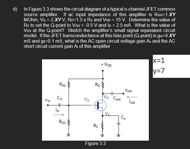 d) In Figure 3.3 shows the circuit diagram of a typical n-channel JFET common
source amplifier. If ac input impedance of this amplifier is RGG=1.XY
MOhm, VG = 2.XYV, RD=1.5 x Rs and VDD = 15 V. Determine the value of
Rs to set the Q-point to VGs = -0.5 V and ID=2.5 mA. What is the value of
VDs at the Q-point? Sketch the amplifier's small signal equivalent circuit
model. If the JFET transconductance at this bias point (Q-point) is gm=4.XY
mS and go=0.1 ms, what is the AC open circuit voltage gain Av and the AC
short circuit current gain Ai of this amplifier
Vin
RG1
Cin
HH
RG2
-41
VG
+ VDD
RD
Rs
VD Cout
www11
Figure 3.3
Vout
Cs
¡out
x=1
y=7