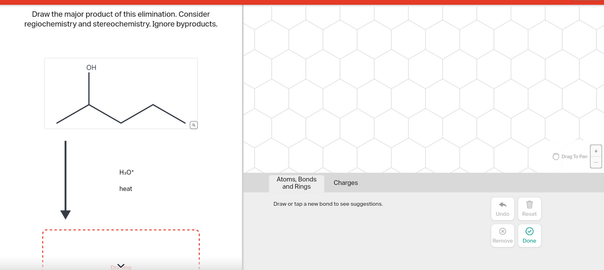 Draw the major product of this elimination. Consider
regiochemistry and stereochemistry. Ignore byproducts.
OH
H3O+
heat
Drawing
Atoms, Bonds
and Rings
Charges
Draw or tap a new bond to see suggestions.
Undo
Reset
Remove Done
Drag To Pan
+