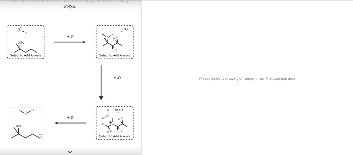 be sure to account for all porta-preaking and bond-making
stos.
:OH:
Select to Add Arrows
H
Br:
H₂O
H₂O
>
H
1:04
H
HH
HH
Select to Add Arrows
H
:Br:
H₂O
:Br:Ⓒ
HH
X
HH HH
Select to Add Arrows
Please select a drawing or reagent from the question area