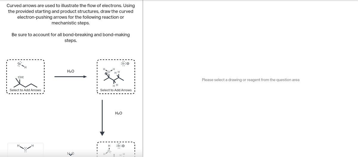 Curved arrows are used to illustrate the flow of electrons. Using
the provided starting and product structures, draw the curved
electron-pushing arrows for the following reaction or
mechanistic steps.
Be sure to account for all bond-breaking and bond-making
steps.
:OH:
Select to Add Arrows
H₂O
3
H₂
H
HH
H
:Br:Ⓒ
HH
Select to Add Arrows
H₂O
17
:Br:
H
H
Please select a drawing or reagent from the question area