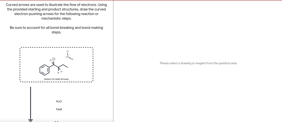 Curved arrows are used to illustrate the flow of electrons. Using
the provided starting and product structures, draw the curved
electron-pushing arrows for the following reaction or
mechanistic steps.
Be sure to account for all bond-breaking and bond-making
steps.
يتو
H:CE
HH
Select to Add Arrows
H₂O
H
heat
H
Please select a drawing or reagent from the question area