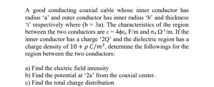 A good conducting coaxial cable whose inner conductor has
radius 'a' and outer conductor has inner radius 'b' and thickness
t' respectively where (b = 3a). The characteristics of the region
between the two conductors are e = 46e, F/m and oa 2/m. If the
inner conductor has a charge '2Q' and the dielectric region has a
charge density of 10 + p C/m³, determine the followings for the
region between the two conductors:
a) Find the electric field intensity
b) Find the potential at '2a' from the coaxial center.
c) Find the total charge distribution
